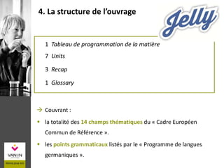 1 Tableau de programmation de la matière
7 Units
3 Recap
1 Glossary
4. La structure de l’ouvrage
 Couvrant :
 la totalité des 14 champs thématiques du « Cadre Européen
Commun de Référence ».
 les points grammaticaux listés par le « Programme de langues
germaniques ».
 