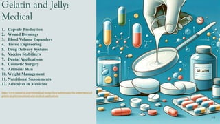 Gelatin and Jelly:
Medical
1. Capsule Production
2. Wound Dressings
3. Blood Volume Expanders
4. Tissue Engineering
5. Drug Delivery Systems
6. Vaccine Stabilizers
7. Dental Applications
8. Cosmetic Surgery
9. Artificial Skin
10. Weight Management
11. Nutritional Supplements
12. Adhesives in Medicine
https://www.rousselot.com/biomedical/media/blog/testimonials/the-importance-of-
gelatin-in-pharmaceutical-and-medical-applications
 