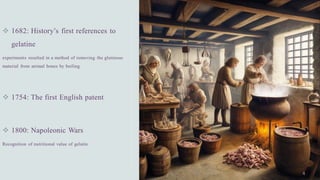❖ 1682: History’s first references to
gelatine
experiments resulted in a method of removing the glutinous
material from animal bones by boiling.
❖ 1754: The first English patent
❖ 1800: Napoleonic Wars
Recognition of nutritional value of gelatin
 