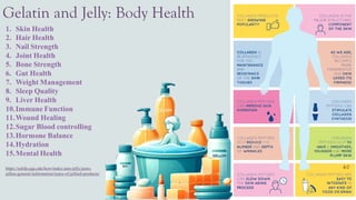 Gelatin and Jelly: Body Health
1. Skin Health
2. Hair Health
3. Nail Strength
4. Joint Health
5. Bone Strength
6. Gut Health
7. Weight Management
8. Sleep Quality
9. Liver Health
10.Immune Function
11.Wound Healing
12.Sugar Blood controlling
13.Hormone Balance
14.Hydration
15.Mental Health
https://nchfp.uga.edu/how/make-jam-jelly/jams-
jellies-general-information/types-of-jellied-products/
 