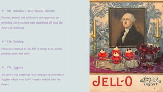 ❖ 1902: America’s most famous Dessert
Pictures, posters and billboards and magazine ads
providing Jell-o recipes were distributed all over the
American landscape
❖ 1936: Pudding
Chocolate returned to the Jell-O lineup as an instant
pudding made with milk
❖ 1974: Jigglers
An advertising campaign was launched to reintroduce
Jigglers which were Jell-O snacks molded into fun
shapes
 