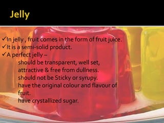 In jelly , fruit comes in the form of fruit juice.
It is a semi-solid product.
A perfect jelly –
should be transparent, well set,
attractive & free from dullness.
should not be Sticky or syrupy.
have the original colour and flavour of
fruit.
have crystallized sugar.
 