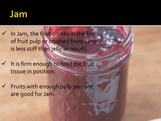  In Jam, the fruit comes in the form
of fruit pulp or crushed fruits (and
is less stiff than jelly as result)
 It is firm enough to hold the fruit
tissue in position.
 Fruits with enough pulp percent
are good for Jam.
 