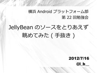 横浜 Android プラットフォーム部
                 第 22 回勉強会

JellyBean のソースをとりあえず
      眺めてみた ( 手抜き )



                  2012/7/16
                     @l_b__
 