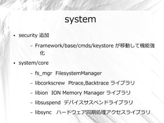 system
●   security 追加

        –   Framework/base/cmds/keystore が移動して機能強
              化
●   system/core

        –   fs_mgr FilesystemManager
        –   libcorkscrew Ptrace,Backtrace ライブラリ
        –   libion ION Memory Manager ライブラリ
        –   libsuspend デバイスサスペンドライブラリ
        –   libsync ハードウェア同期処理アクセスライブラリ
 