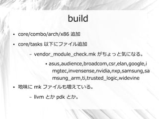 build
●   core/combo/arch/x86 追加
●   core/tasks 以下にファイル追加

        –   vendor_module_check.mk がちょっと気になる。
               ●   asus,audience,broadcom,csr,elan,google,i
                    mgtec,invensense,nvidia,nxp,samsung,sa
                    msung_arm,ti,trusted_logic,widevine
●   地味に mk ファイルも増えている。

        –   llvm とか pdk とか。
 
