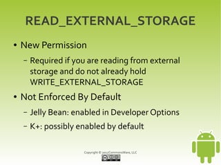 READ_EXTERNAL_STORAGE
●   New Permission
    –   Required if you are reading from external
        storage and do not already hold
        WRITE_EXTERNAL_STORAGE
●   Not Enforced By Default
    –   Jelly Bean: enabled in Developer Options
    –   K+: possibly enabled by default

                      Copyright © 2012CommonsWare, LLC
 