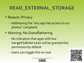READ_EXTERNAL_STORAGE
●   Reason: Privacy
    –   Addressing the “any app has access to our
        photos” complaint
●   Warning: No Grandfathering
    –   No indication that apps with low
        targetSdkVersion will be granted this
        permission by default
    –   Users can toggle this on now
                      Copyright © 2012CommonsWare, LLC
 