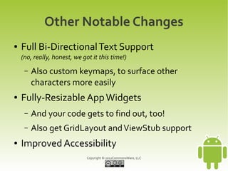 Other Notable Changes
●   Full Bi-Directional Text Support
    (no, really, honest, we got it this time!)
     –   Also custom keymaps, to surface other
         characters more easily
●   Fully-Resizable App Widgets
     –   And your code gets to find out, too!
     –   Also get GridLayout and ViewStub support
●   Improved Accessibility
                              Copyright © 2012CommonsWare, LLC
 