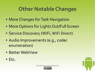 Other Notable Changes
●   More Changes for Task Navigation
●   More Options for Lights Out/Full Screen
●   Service Discovery (WiFi, WiFi Direct)
●   Audio Improvements (e.g., codec
    enumeration)
●   Better WebView
●   Etc.
                   Copyright © 2012CommonsWare, LLC
 