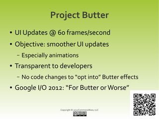 Project Butter
●   UI Updates @ 60 frames/second
●   Objective: smoother UI updates
    –   Especially animations
●   Transparent to developers
    –   No code changes to “opt into” Butter effects
●   Google I/O 2012: “For Butter or Worse”

                      Copyright © 2012CommonsWare, LLC
 