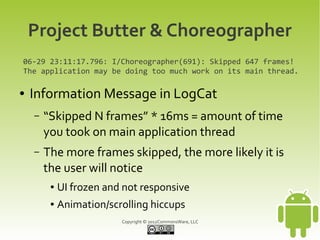 Project Butter & Choreographer
06-29 23:11:17.796: I/Choreographer(691): Skipped 647 frames!
The application may be doing too much work on its main thread.

●   Information Message in LogCat
    –   “Skipped N frames” * 16ms = amount of time
        you took on main application thread
    –   The more frames skipped, the more likely it is
        the user will notice
         ●   UI frozen and not responsive
         ●   Animation/scrolling hiccups
                          Copyright © 2012CommonsWare, LLC
 