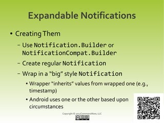 Expandable Notifications
●   Creating Them
    –   Use Notification.Builder or
        NotificationCompat.Builder
    –   Create regular Notification
    –   Wrap in a “big” style Notification
         ●   Wrapper “inherits” values from wrapped one (e.g.,
             timestamp)
         ●   Android uses one or the other based upon
             circumstances
                          Copyright © 2012CommonsWare, LLC
 