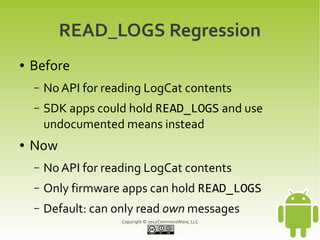 READ_LOGS Regression
●   Before
    –   No API for reading LogCat contents
    –   SDK apps could hold READ_LOGS and use
        undocumented means instead
●   Now
    –   No API for reading LogCat contents
    –   Only firmware apps can hold READ_LOGS
    –   Default: can only read own messages
                      Copyright © 2012CommonsWare, LLC
 
