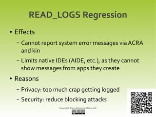 READ_LOGS Regression
●   Effects
    –   Cannot report system error messages via ACRA
        and kin
    –   Limits native IDEs (AIDE, etc.), as they cannot
        show messages from apps they create
●   Reasons
    –   Privacy: too much crap getting logged
    –   Security: reduce blocking attacks
                       Copyright © 2012CommonsWare, LLC
 