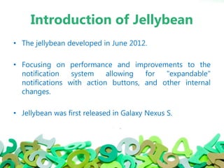 Introduction of Jellybean
• The jellybean developed in June 2012.
• Focusing on performance and improvements to the
notification system allowing for "expandable"
notifications with action buttons, and other internal
changes.
• Jellybean was first released in Galaxy Nexus S.
 