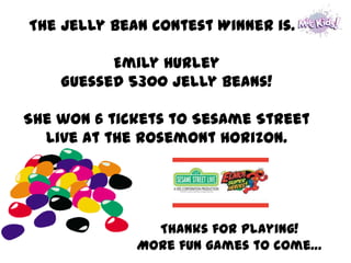 The Jelly Bean Contest Winner is…

          Emily Hurley
    Guessed 5300 jelly beans!

She won 6 tickets to Sesame Street
  Live at the Rosemont Horizon.




               Thanks for playing!
             More fun games to come…
 