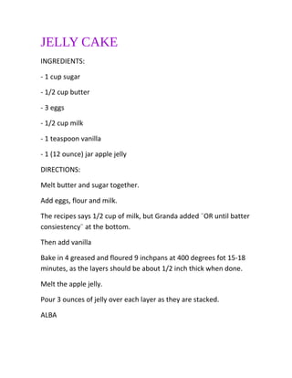 JELLY CAKE
INGREDIENTS:
- 1 cup sugar
- 1/2 cup butter
- 3 eggs
- 1/2 cup milk
- 1 teaspoon vanilla
- 1 (12 ounce) jar apple jelly
DIRECTIONS:
Melt butter and sugar together.
Add eggs, flour and milk.
The recipes says 1/2 cup of milk, but Granda added ¨OR until batter
consiestency¨ at the bottom.
Then add vanilla
Bake in 4 greased and floured 9 inchpans at 400 degrees fot 15-18
minutes, as the layers should be about 1/2 inch thick when done.
Melt the apple jelly.
Pour 3 ounces of jelly over each layer as they are stacked.
ALBA
 