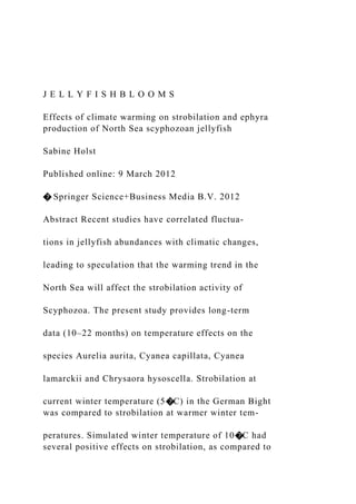 J E L L Y F I S H B L O O M S
Effects of climate warming on strobilation and ephyra
production of North Sea scyphozoan jellyfish
Sabine Holst
Published online: 9 March 2012
� Springer Science+Business Media B.V. 2012
Abstract Recent studies have correlated fluctua-
tions in jellyfish abundances with climatic changes,
leading to speculation that the warming trend in the
North Sea will affect the strobilation activity of
Scyphozoa. The present study provides long-term
data (10–22 months) on temperature effects on the
species Aurelia aurita, Cyanea capillata, Cyanea
lamarckii and Chrysaora hysoscella. Strobilation at
current winter temperature (5�C) in the German Bight
was compared to strobilation at warmer winter tem-
peratures. Simulated winter temperature of 10�C had
several positive effects on strobilation, as compared to
 