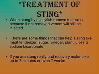 *Treatment of
Sting*• When stung by a jellyfish remove tentacles
because if not removed venom will still be
injected.
• There are some things that can help a sting like
meat tenderizer, sugar, vinegar, plant juices &
sodium bicarbonate.
• If you are stung really bad recovery make take
up to 7 minutes or even 7 weeks.
 
