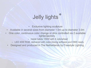 ©
                       Jelly lights
                    • Exclusive lighting sculpture
 • Available in several sizes from diameter 1.0m up to diameter 3.0m
• One color, continuous color change or dmx controlled via 2 available
                              lightprojectors:
                 – metal halide 150W with 4 colorwheel
     – LED 40W RGB, delivered with color-mixing software and DMX ready
 •   Designed and produced in The Netherlands by Freestyle Lighting
 