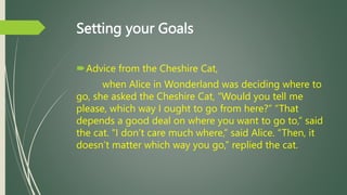 Setting your Goals
Advice from the Cheshire Cat,
when Alice in Wonderland was deciding where to
go, she asked the Cheshir...