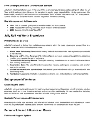 From Underground Rap to Country-Rock Stardom
Jelly Roll's initial rise to fame began in the early 2000s as an underground rapper, collaborating with artists like Lil
Wyte and Struggle Jennings. However, his transition to country music catapulted him into the mainstream. His
breakthrough came in 2022 with the platinum-certified single "Son of a Sinner," which won three CMT Music Awards.
Another notable hit, "Save Me," further solidified his position in the music industry.
Key Milestones and Achievements
● 2022: "Son of a Sinner" goes platinum and wins three CMT Music Awards.
● 2022: Release of the critically acclaimed album "Crosses and Crossroads."
● 2023: Success of the hit single "Save Me."
Jelly Roll Net Worth Breakdown
Primary Income Sources
Jelly Roll's net worth is derived from multiple revenue streams within the music industry and beyond. Here is a
detailed breakdown of his primary income sources:
1. Album Sales and Touring: His extensive touring schedule and album sales have significantly contributed
to his net worth.
2. Streaming and YouTube Revenue: With millions of plays and views across various platforms, streaming
royalties form a substantial part of his income.
3. Ownership of Recording Masters: Owning his recording masters ensures a continuous income stream
from licensing and royalties.
4. Merchandise Sales: The sale of branded merchandise, including clothing and accessories, adds another
layer to his earnings.
5. Podcast Advertising and Sponsorships: His podcast generates revenue through advertisements and
sponsorship deals.
6. Real Estate Investments: Profitable real estate investments have further bolstered his financial portfolio.
Entrepreneurial Ventures
Expanding the Brand
Jelly Roll's entrepreneurial spirit is evident in his diverse business ventures. His podcast not only entertains but also
generates significant income through advertising and sponsorships. Additionally, his merchandise line, featuring
items like shirts and hats, appeals to his dedicated fan base, driving further revenue.
Strategic Partnerships and Endorsements
Leveraging his unique style and fame, Jelly Roll secures lucrative brand endorsements and partnerships. These
deals not only enhance his wealth but also reinforce his influence and presence in the music industry.
Personal Life and Influence on Career
Family and Support System
 
