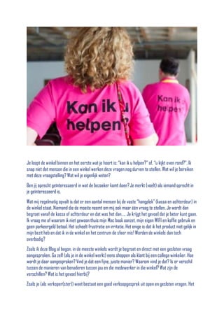 Je loopt de winkel binnen en het eerste wat je hoort is; “kan ik u helpen?” of, “u kijkt even rond?”. Ik
snap niet dat mensen die in een winkel werken deze vragen nog durven te stellen. Wat wil je bereiken
met deze vraagstelling? Wat wil je eigenlijk weten?
Ben jij oprecht geïnteresseerd in wat de bezoeker komt doen? Je merkt (voelt) als iemand oprecht in
je geïnteresseerd is.
Wat mij regelmatig opvalt is dat er een aantal mensen bij de vaste “hangplek” (kassa en achterdeur) in
de winkel staat. Niemand die de moeite neemt om mij ook maar één vraag te stellen. Je wordt dan
begroet vanaf de kassa of achterdeur en dat was het dan….. Je krijgt het gevoel dat je beter kunt gaan.
Ik vraag me af waarom ik niet gewoon thuis mijn Mac book aanzet, mijn eigen WIFI en koffie gebruik en
geen parkeergeld betaal. Het scheelt frustratie en irritatie. Het enige is dat ik het product niet gelijk in
mijn bezit heb en dat ik in de winkel en het centrum de sfeer mis! Worden de winkels dan toch
overbodig?
Zoals ik deze Blog al begon, in de meeste winkels wordt je begroet en direct met een gesloten vraag
aangesproken. Ga zelf (als je in de winkel werkt) eens shoppen als klant bij een collega winkelier. Hoe
wordt je daar aangesproken? Vind je dat een fijne, juiste manier? Waarom vind je dat? Is er verschil
tussen de manieren van benaderen tussen jou en die medewerker in die winkel? Wat zijn de
verschillen? Wat is het gevoel hierbij?
Zoals je (als verkoper(ster)) weet bestaat een goed verkoopgesprek uit open en gesloten vragen. Het

 