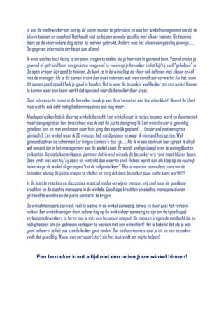 is aan de medewerker om het op de juiste manier te gebruiken en aan het winkelmanagement om dit te
blijven trainen en coachen! Het houdt niet op bij een avondje gezellig met elkaar trainen. De training
dient op de vloer iedere dag actief te worden gebruikt. Anders was het alleen een gezellig avondje……
De gegeven informatie verdwijnt dan al snel.
Ik weet dat het best lastig is om open vragen te stelen als je hier niet in getraind bent. Vooral omdat je
gewend of getraind bent om gesloten vragen af te vuren op je bezoeker zodat hij/zij snel “geholpen” is.
De open vragen zijn goed te trainen. Je kunt ze in de winkel op de vloer ook oefenen met elkaar en/of
met de manager. Als je dit samen traint dan weet iedereen wat men van elkaar verwacht. Als het team
dit samen goed oppakt heb je goud in handen. Het is voor de bezoeker veel leuker om een winkel binnen
te komen waar een team werkt dat speciaal voor de bezoeker daar staat.
Door interesse te tonen in de bezoeker maak je van deze bezoeker een tevreden klant! Neemt de klant
mee wat hij ook echt nodig had en misschien ook nog meer.
Afgelopen weken heb ik diverse winkels bezocht. Een winkel waar ik netjes begroet werd en daarna niet
meer aangesproken ben (misschien was ik niet de juiste doelgroep?). Een winkel waar ik geweldig
geholpen ben en met veel meer naar huis ging dan eigenlijk gepland…… (maar wel met een grote
glimlach!). Een winkel waar ik 20 minuten heb rondgelopen en waar ik niemand heb gezien. Wel
gehoord achter de schermen (er hingen camera’s dus tja…). Als ik in een centrum ben spreek ik altijd
wel iemand die in het management van de winkel staat. Er wordt veel geklaagd over te weinig klanten
en klanten die niets komen kopen. Jammer dat in veel winkels de bezoeker vrij rond moet blijven lopen.
Deze vindt niet wat hij/zij zoekt en vertrekt dan weer te snel. Helaas wordt dan als klap op de vuurpijl
halverwege de winkel al geroepen “tot de volgende keer”. Beste mensen, neem deze kans om de
bezoeker alsnog de juiste vragen te stellen en zorg dat deze bezoeker jouw vaste klant wordt!!!!
In de laatste reacties en discussies in social media verwijzen mensen vrij snel naar de goedkope
krachten en de slechte managers in de winkels. Goedkope krachten en slechte managers dienen
getraind te worden en de juiste aandacht te krijgen.
De winkelmanagers zijn vaak veel te weinig in de winkel aanwezig, terwijl zij daar juist het verschil
maken! Een winkelmanager dient iedere dag op de winkelvloer aanwezig te zijn om de (goedkope)
verkoopmedewerkers te leren hoe je met een bezoeker omgaat. De mensen krijgen de aandacht die ze
nodig hebben om die gedreven verkoper te worden met een winkelhart! Het is bekend dat als je iets
goed beheerst je het ook steeds leuker gaat vinden. Dat enthousiasme straal je uit en een bezoeker
vindt dat geweldig. Wauw, een verkoper(ster) die het leuk vindt om mij te helpen!

Een bezoeker komt altijd met een reden jouw winkel binnen!

 