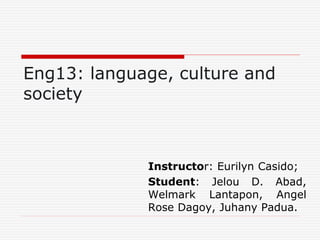 Eng13: language, culture and
society
Instructor: Eurilyn Casido;
Student: Jelou D. Abad,
Welmark Lantapon, Angel
Rose Dagoy, Juhany Padua.
 