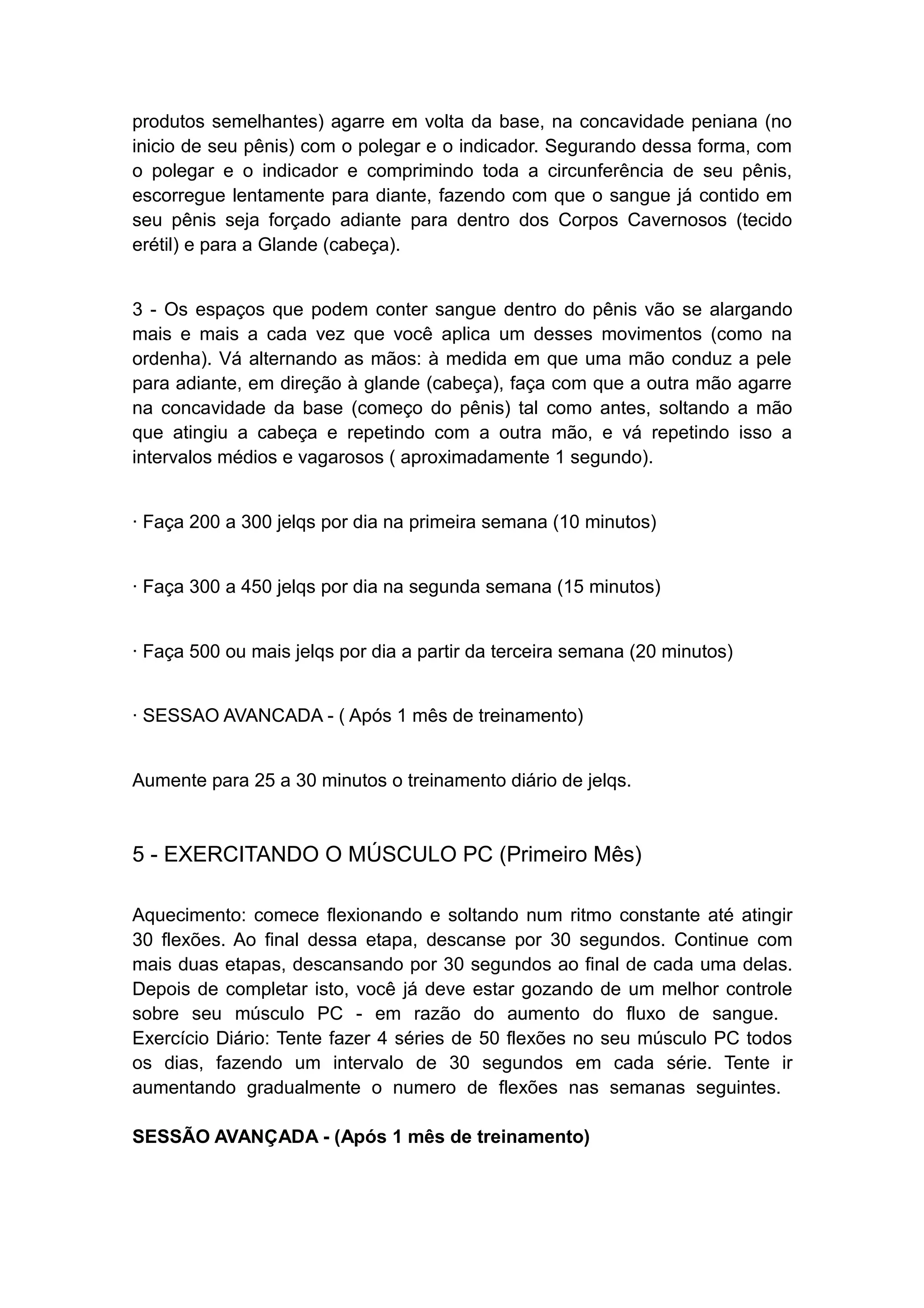 produtos semelhantes) agarre em volta da base, na concavidade peniana (no
inicio de seu pênis) com o polegar e o indicador. Segurando dessa forma, com
o polegar e o indicador e comprimindo toda a circunferência de seu pênis,
escorregue lentamente para diante, fazendo com que o sangue já contido em
seu pênis seja forçado adiante para dentro dos Corpos Cavernosos (tecido
erétil) e para a Glande (cabeça).
3 - Os espaços que podem conter sangue dentro do pênis vão se alargando
mais e mais a cada vez que você aplica um desses movimentos (como na
ordenha). Vá alternando as mãos: à medida em que uma mão conduz a pele
para adiante, em direção à glande (cabeça), faça com que a outra mão agarre
na concavidade da base (começo do pênis) tal como antes, soltando a mão
que atingiu a cabeça e repetindo com a outra mão, e vá repetindo isso a
intervalos médios e vagarosos ( aproximadamente 1 segundo).
· Faça 200 a 300 jelqs por dia na primeira semana (10 minutos)
· Faça 300 a 450 jelqs por dia na segunda semana (15 minutos)
· Faça 500 ou mais jelqs por dia a partir da terceira semana (20 minutos)
· SESSAO AVANCADA - ( Após 1 mês de treinamento)
Aumente para 25 a 30 minutos o treinamento diário de jelqs.

5 - EXERCITANDO O MÚSCULO PC (Primeiro Mês)
Aquecimento: comece flexionando e soltando num ritmo constante até atingir
30 flexões. Ao final dessa etapa, descanse por 30 segundos. Continue com
mais duas etapas, descansando por 30 segundos ao final de cada uma delas.
Depois de completar isto, você já deve estar gozando de um melhor controle
sobre seu músculo PC - em razão do aumento do fluxo de sangue.
Exercício Diário: Tente fazer 4 séries de 50 flexões no seu músculo PC todos
os dias, fazendo um intervalo de 30 segundos em cada série. Tente ir
aumentando gradualmente o numero de flexões nas semanas seguintes.
SESSÃO AVANÇADA - (Após 1 mês de treinamento)

 