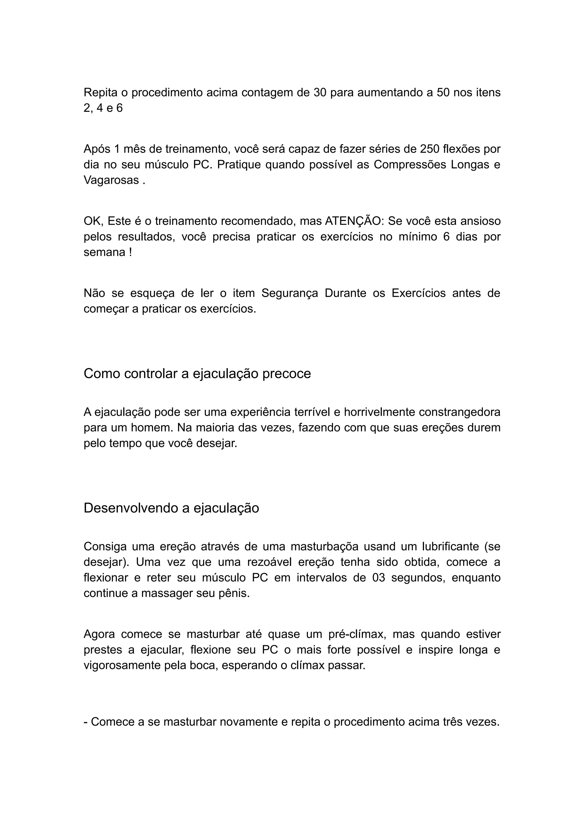 Repita o procedimento acima contagem de 30 para aumentando a 50 nos itens
2, 4 e 6
Após 1 mês de treinamento, você será capaz de fazer séries de 250 flexões por
dia no seu músculo PC. Pratique quando possível as Compressões Longas e
Vagarosas .
OK, Este é o treinamento recomendado, mas ATENÇÃO: Se você esta ansioso
pelos resultados, você precisa praticar os exercícios no mínimo 6 dias por
semana !
Não se esqueça de ler o item Segurança Durante os Exercícios antes de
começar a praticar os exercícios.

Como controlar a ejaculação precoce
A ejaculação pode ser uma experiência terrível e horrivelmente constrangedora
para um homem. Na maioria das vezes, fazendo com que suas ereções durem
pelo tempo que você desejar.

Desenvolvendo a ejaculação
Consiga uma ereção através de uma masturbaçõa usand um lubrificante (se
desejar). Uma vez que uma rezoável ereção tenha sido obtida, comece a
flexionar e reter seu músculo PC em intervalos de 03 segundos, enquanto
continue a massager seu pênis.
Agora comece se masturbar até quase um pré-clímax, mas quando estiver
prestes a ejacular, flexione seu PC o mais forte possível e inspire longa e
vigorosamente pela boca, esperando o clímax passar.

- Comece a se masturbar novamente e repita o procedimento acima três vezes.

 