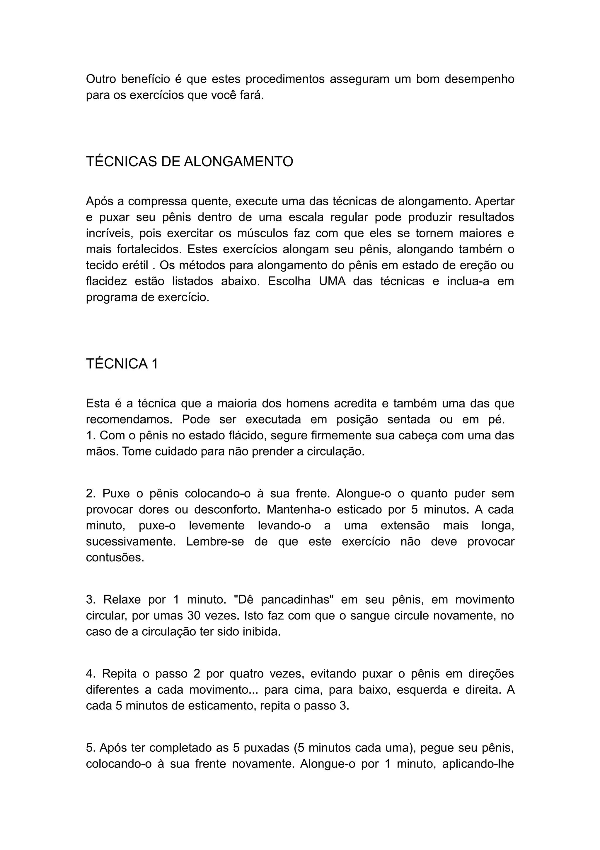 Outro benefício é que estes procedimentos asseguram um bom desempenho
para os exercícios que você fará.

TÉCNICAS DE ALONGAMENTO
Após a compressa quente, execute uma das técnicas de alongamento. Apertar
e puxar seu pênis dentro de uma escala regular pode produzir resultados
incríveis, pois exercitar os músculos faz com que eles se tornem maiores e
mais fortalecidos. Estes exercícios alongam seu pênis, alongando também o
tecido erétil . Os métodos para alongamento do pênis em estado de ereção ou
flacidez estão listados abaixo. Escolha UMA das técnicas e inclua-a em
programa de exercício.

TÉCNICA 1
Esta é a técnica que a maioria dos homens acredita e também uma das que
recomendamos. Pode ser executada em posição sentada ou em pé.
1. Com o pênis no estado flácido, segure firmemente sua cabeça com uma das
mãos. Tome cuidado para não prender a circulação.
2. Puxe o pênis colocando-o à sua frente. Alongue-o o quanto puder sem
provocar dores ou desconforto. Mantenha-o esticado por 5 minutos. A cada
minuto, puxe-o levemente levando-o a uma extensão mais longa,
sucessivamente. Lembre-se de que este exercício não deve provocar
contusões.
3. Relaxe por 1 minuto. "Dê pancadinhas" em seu pênis, em movimento
circular, por umas 30 vezes. Isto faz com que o sangue circule novamente, no
caso de a circulação ter sido inibida.
4. Repita o passo 2 por quatro vezes, evitando puxar o pênis em direções
diferentes a cada movimento... para cima, para baixo, esquerda e direita. A
cada 5 minutos de esticamento, repita o passo 3.
5. Após ter completado as 5 puxadas (5 minutos cada uma), pegue seu pênis,
colocando-o à sua frente novamente. Alongue-o por 1 minuto, aplicando-lhe

 