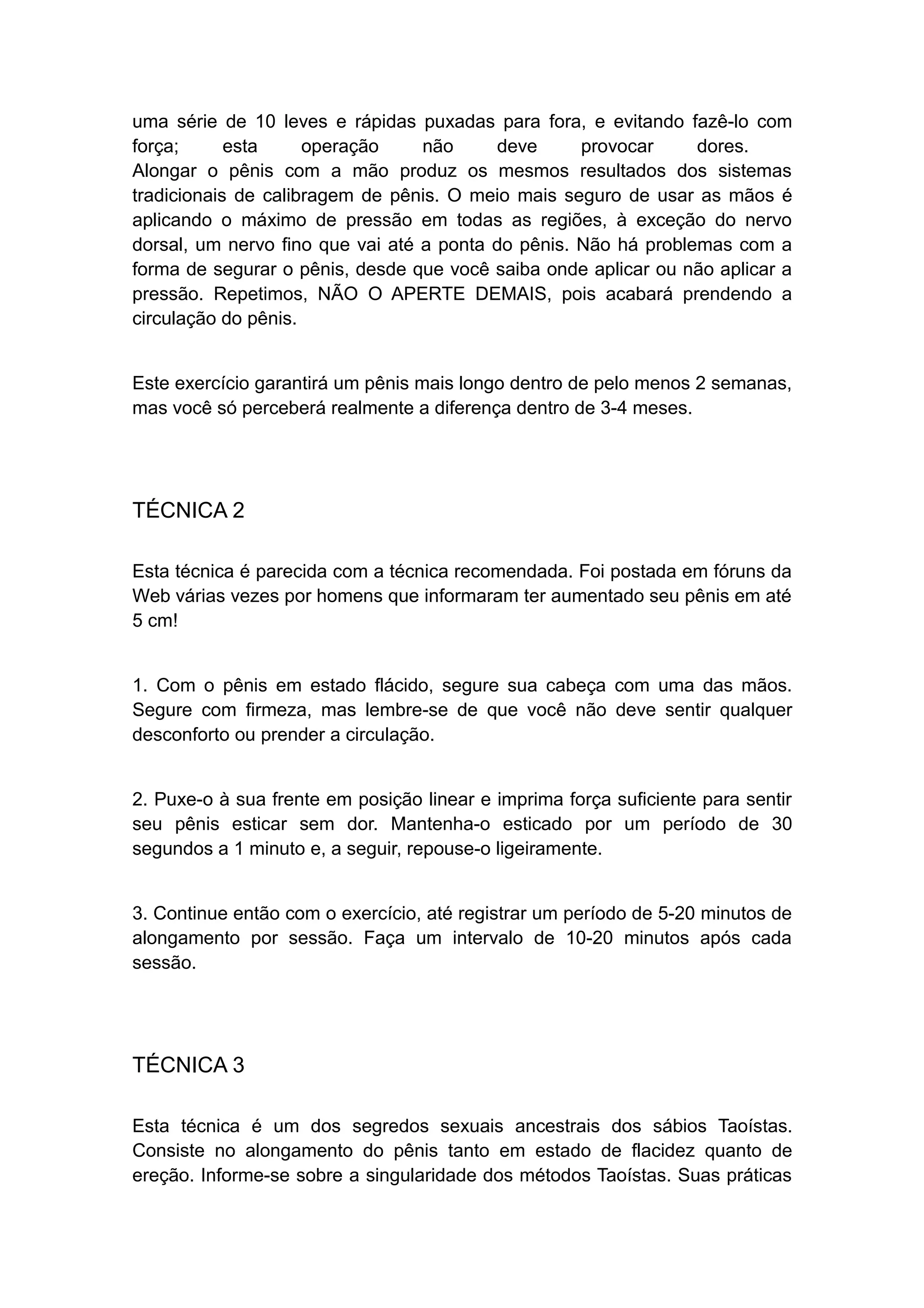 uma série de 10 leves e rápidas puxadas para fora, e evitando fazê-lo com
força;
esta
operação
não
deve
provocar
dores.
Alongar o pênis com a mão produz os mesmos resultados dos sistemas
tradicionais de calibragem de pênis. O meio mais seguro de usar as mãos é
aplicando o máximo de pressão em todas as regiões, à exceção do nervo
dorsal, um nervo fino que vai até a ponta do pênis. Não há problemas com a
forma de segurar o pênis, desde que você saiba onde aplicar ou não aplicar a
pressão. Repetimos, NÃO O APERTE DEMAIS, pois acabará prendendo a
circulação do pênis.
Este exercício garantirá um pênis mais longo dentro de pelo menos 2 semanas,
mas você só perceberá realmente a diferença dentro de 3-4 meses.

TÉCNICA 2
Esta técnica é parecida com a técnica recomendada. Foi postada em fóruns da
Web várias vezes por homens que informaram ter aumentado seu pênis em até
5 cm!
1. Com o pênis em estado flácido, segure sua cabeça com uma das mãos.
Segure com firmeza, mas lembre-se de que você não deve sentir qualquer
desconforto ou prender a circulação.
2. Puxe-o à sua frente em posição linear e imprima força suficiente para sentir
seu pênis esticar sem dor. Mantenha-o esticado por um período de 30
segundos a 1 minuto e, a seguir, repouse-o ligeiramente.
3. Continue então com o exercício, até registrar um período de 5-20 minutos de
alongamento por sessão. Faça um intervalo de 10-20 minutos após cada
sessão.

TÉCNICA 3
Esta técnica é um dos segredos sexuais ancestrais dos sábios Taoístas.
Consiste no alongamento do pênis tanto em estado de flacidez quanto de
ereção. Informe-se sobre a singularidade dos métodos Taoístas. Suas práticas

 