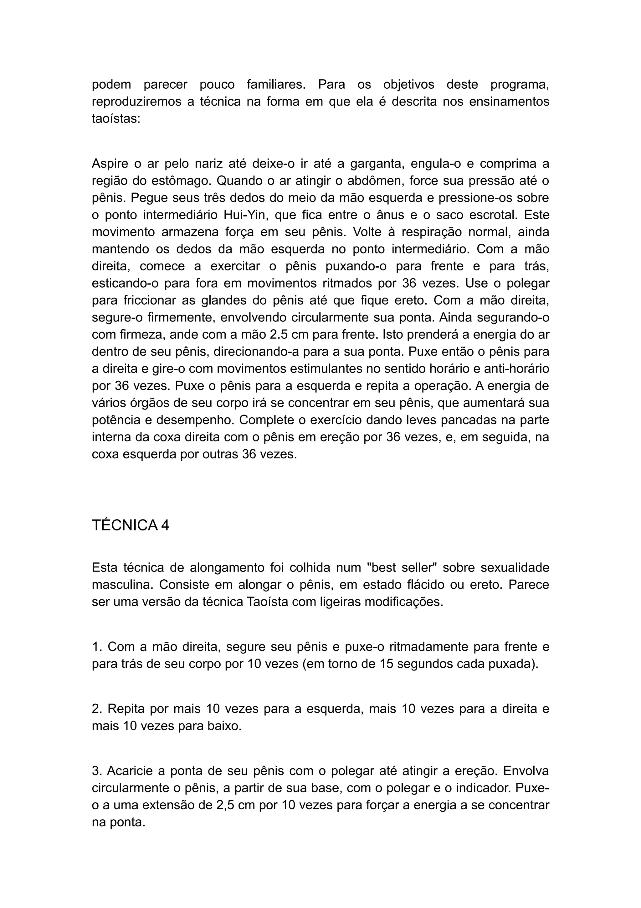 podem parecer pouco familiares. Para os objetivos deste programa,
reproduziremos a técnica na forma em que ela é descrita nos ensinamentos
taoístas:
Aspire o ar pelo nariz até deixe-o ir até a garganta, engula-o e comprima a
região do estômago. Quando o ar atingir o abdômen, force sua pressão até o
pênis. Pegue seus três dedos do meio da mão esquerda e pressione-os sobre
o ponto intermediário Hui-Yin, que fica entre o ânus e o saco escrotal. Este
movimento armazena força em seu pênis. Volte à respiração normal, ainda
mantendo os dedos da mão esquerda no ponto intermediário. Com a mão
direita, comece a exercitar o pênis puxando-o para frente e para trás,
esticando-o para fora em movimentos ritmados por 36 vezes. Use o polegar
para friccionar as glandes do pênis até que fique ereto. Com a mão direita,
segure-o firmemente, envolvendo circularmente sua ponta. Ainda segurando-o
com firmeza, ande com a mão 2.5 cm para frente. Isto prenderá a energia do ar
dentro de seu pênis, direcionando-a para a sua ponta. Puxe então o pênis para
a direita e gire-o com movimentos estimulantes no sentido horário e anti-horário
por 36 vezes. Puxe o pênis para a esquerda e repita a operação. A energia de
vários órgãos de seu corpo irá se concentrar em seu pênis, que aumentará sua
potência e desempenho. Complete o exercício dando leves pancadas na parte
interna da coxa direita com o pênis em ereção por 36 vezes, e, em seguida, na
coxa esquerda por outras 36 vezes.

TÉCNICA 4
Esta técnica de alongamento foi colhida num "best seller" sobre sexualidade
masculina. Consiste em alongar o pênis, em estado flácido ou ereto. Parece
ser uma versão da técnica Taoísta com ligeiras modificações.
1. Com a mão direita, segure seu pênis e puxe-o ritmadamente para frente e
para trás de seu corpo por 10 vezes (em torno de 15 segundos cada puxada).
2. Repita por mais 10 vezes para a esquerda, mais 10 vezes para a direita e
mais 10 vezes para baixo.
3. Acaricie a ponta de seu pênis com o polegar até atingir a ereção. Envolva
circularmente o pênis, a partir de sua base, com o polegar e o indicador. Puxeo a uma extensão de 2,5 cm por 10 vezes para forçar a energia a se concentrar
na ponta.

 