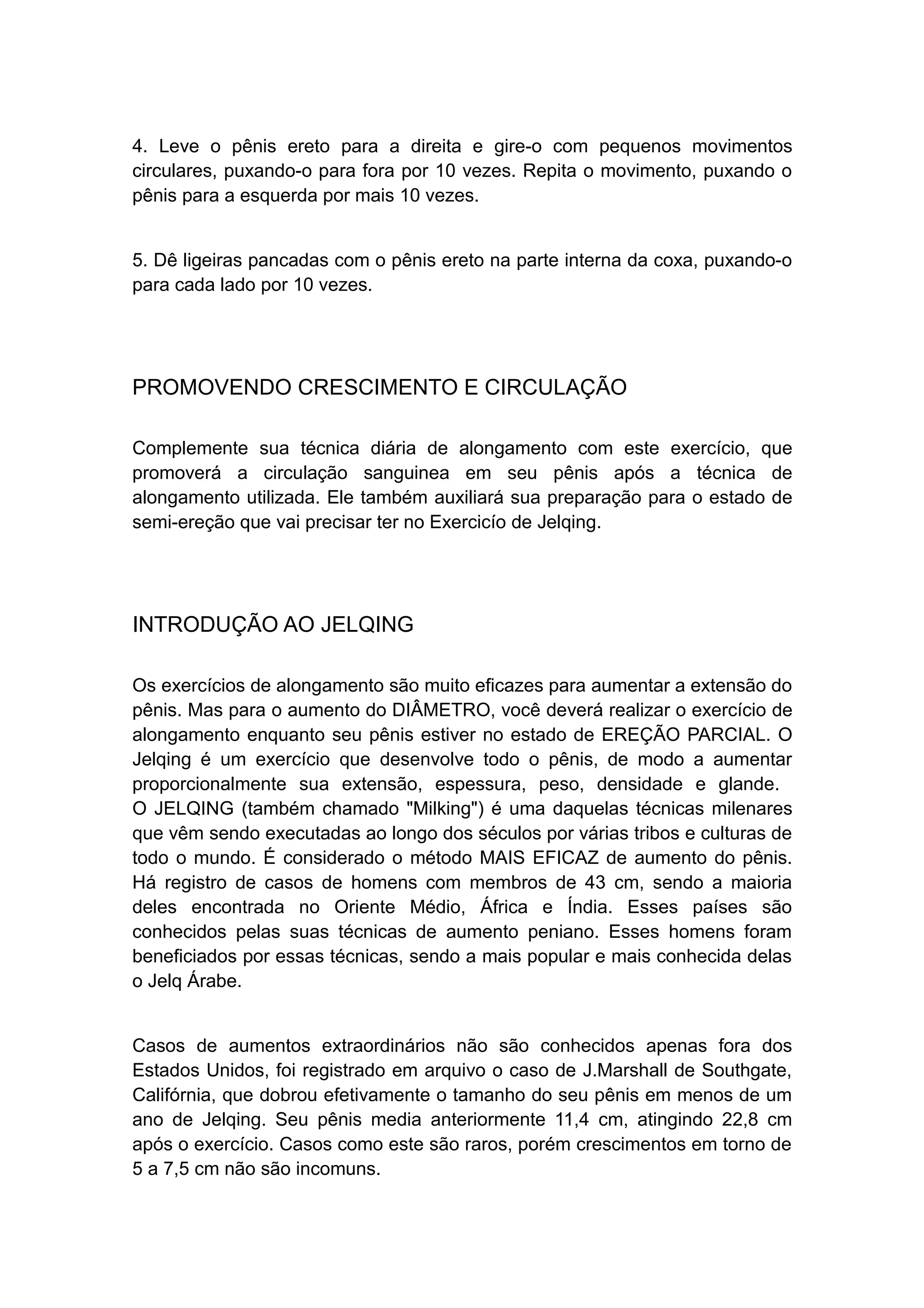 4. Leve o pênis ereto para a direita e gire-o com pequenos movimentos
circulares, puxando-o para fora por 10 vezes. Repita o movimento, puxando o
pênis para a esquerda por mais 10 vezes.
5. Dê ligeiras pancadas com o pênis ereto na parte interna da coxa, puxando-o
para cada lado por 10 vezes.

PROMOVENDO CRESCIMENTO E CIRCULAÇÃO
Complemente sua técnica diária de alongamento com este exercício, que
promoverá a circulação sanguinea em seu pênis após a técnica de
alongamento utilizada. Ele também auxiliará sua preparação para o estado de
semi-ereção que vai precisar ter no Exercicío de Jelqing.

INTRODUÇÃO AO JELQING
Os exercícios de alongamento são muito eficazes para aumentar a extensão do
pênis. Mas para o aumento do DIÂMETRO, você deverá realizar o exercício de
alongamento enquanto seu pênis estiver no estado de EREÇÃO PARCIAL. O
Jelqing é um exercício que desenvolve todo o pênis, de modo a aumentar
proporcionalmente sua extensão, espessura, peso, densidade e glande.
O JELQING (também chamado "Milking") é uma daquelas técnicas milenares
que vêm sendo executadas ao longo dos séculos por várias tribos e culturas de
todo o mundo. É considerado o método MAIS EFICAZ de aumento do pênis.
Há registro de casos de homens com membros de 43 cm, sendo a maioria
deles encontrada no Oriente Médio, África e Índia. Esses países são
conhecidos pelas suas técnicas de aumento peniano. Esses homens foram
beneficiados por essas técnicas, sendo a mais popular e mais conhecida delas
o Jelq Árabe.
Casos de aumentos extraordinários não são conhecidos apenas fora dos
Estados Unidos, foi registrado em arquivo o caso de J.Marshall de Southgate,
Califórnia, que dobrou efetivamente o tamanho do seu pênis em menos de um
ano de Jelqing. Seu pênis media anteriormente 11,4 cm, atingindo 22,8 cm
após o exercício. Casos como este são raros, porém crescimentos em torno de
5 a 7,5 cm não são incomuns.

 