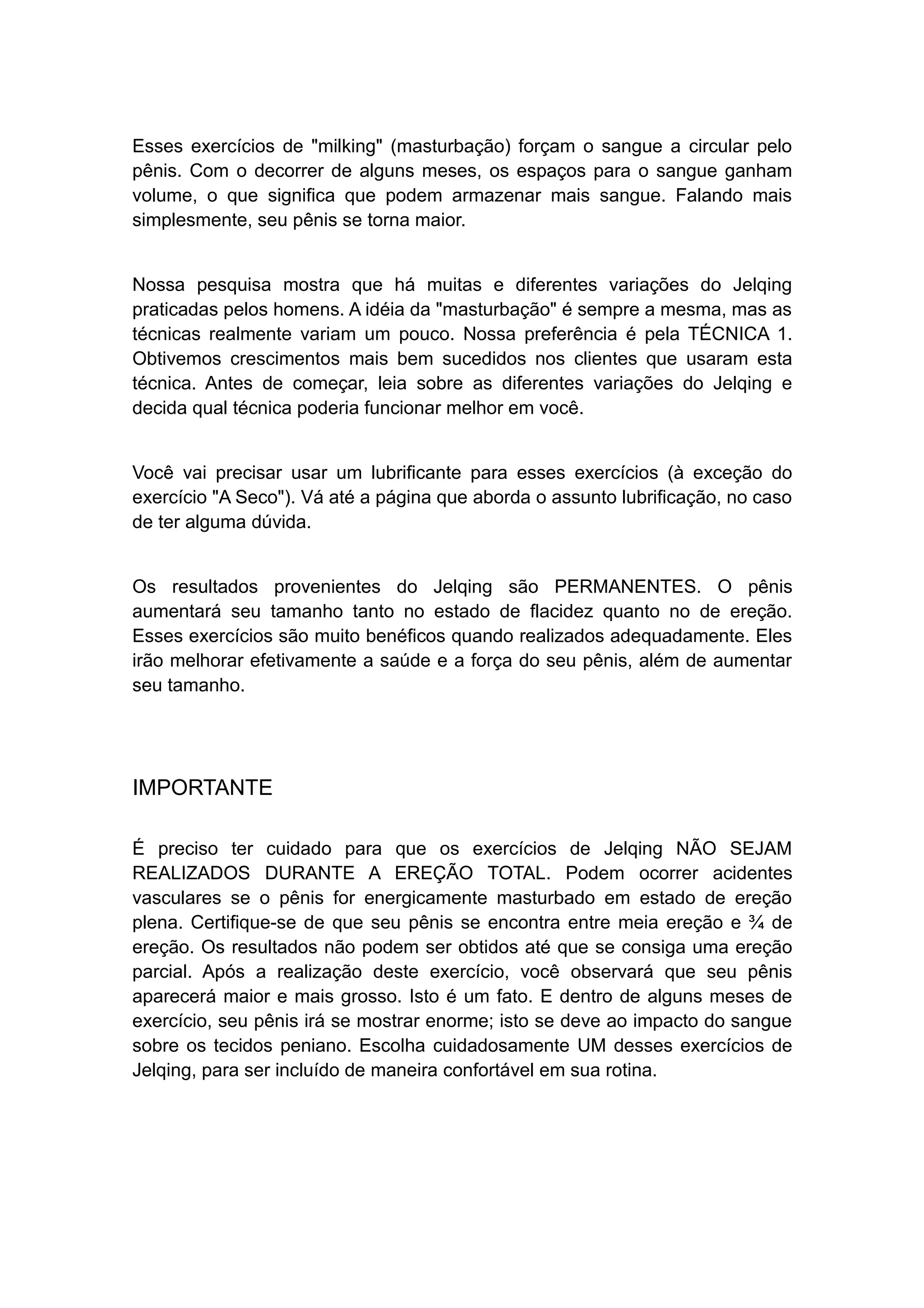 Esses exercícios de "milking" (masturbação) forçam o sangue a circular pelo
pênis. Com o decorrer de alguns meses, os espaços para o sangue ganham
volume, o que significa que podem armazenar mais sangue. Falando mais
simplesmente, seu pênis se torna maior.
Nossa pesquisa mostra que há muitas e diferentes variações do Jelqing
praticadas pelos homens. A idéia da "masturbação" é sempre a mesma, mas as
técnicas realmente variam um pouco. Nossa preferência é pela TÉCNICA 1.
Obtivemos crescimentos mais bem sucedidos nos clientes que usaram esta
técnica. Antes de começar, leia sobre as diferentes variações do Jelqing e
decida qual técnica poderia funcionar melhor em você.
Você vai precisar usar um lubrificante para esses exercícios (à exceção do
exercício "A Seco"). Vá até a página que aborda o assunto lubrificação, no caso
de ter alguma dúvida.
Os resultados provenientes do Jelqing são PERMANENTES. O pênis
aumentará seu tamanho tanto no estado de flacidez quanto no de ereção.
Esses exercícios são muito benéficos quando realizados adequadamente. Eles
irão melhorar efetivamente a saúde e a força do seu pênis, além de aumentar
seu tamanho.

IMPORTANTE
É preciso ter cuidado para que os exercícios de Jelqing NÃO SEJAM
REALIZADOS DURANTE A EREÇÃO TOTAL. Podem ocorrer acidentes
vasculares se o pênis for energicamente masturbado em estado de ereção
plena. Certifique-se de que seu pênis se encontra entre meia ereção e ¾ de
ereção. Os resultados não podem ser obtidos até que se consiga uma ereção
parcial. Após a realização deste exercício, você observará que seu pênis
aparecerá maior e mais grosso. Isto é um fato. E dentro de alguns meses de
exercício, seu pênis irá se mostrar enorme; isto se deve ao impacto do sangue
sobre os tecidos peniano. Escolha cuidadosamente UM desses exercícios de
Jelqing, para ser incluído de maneira confortável em sua rotina.

 