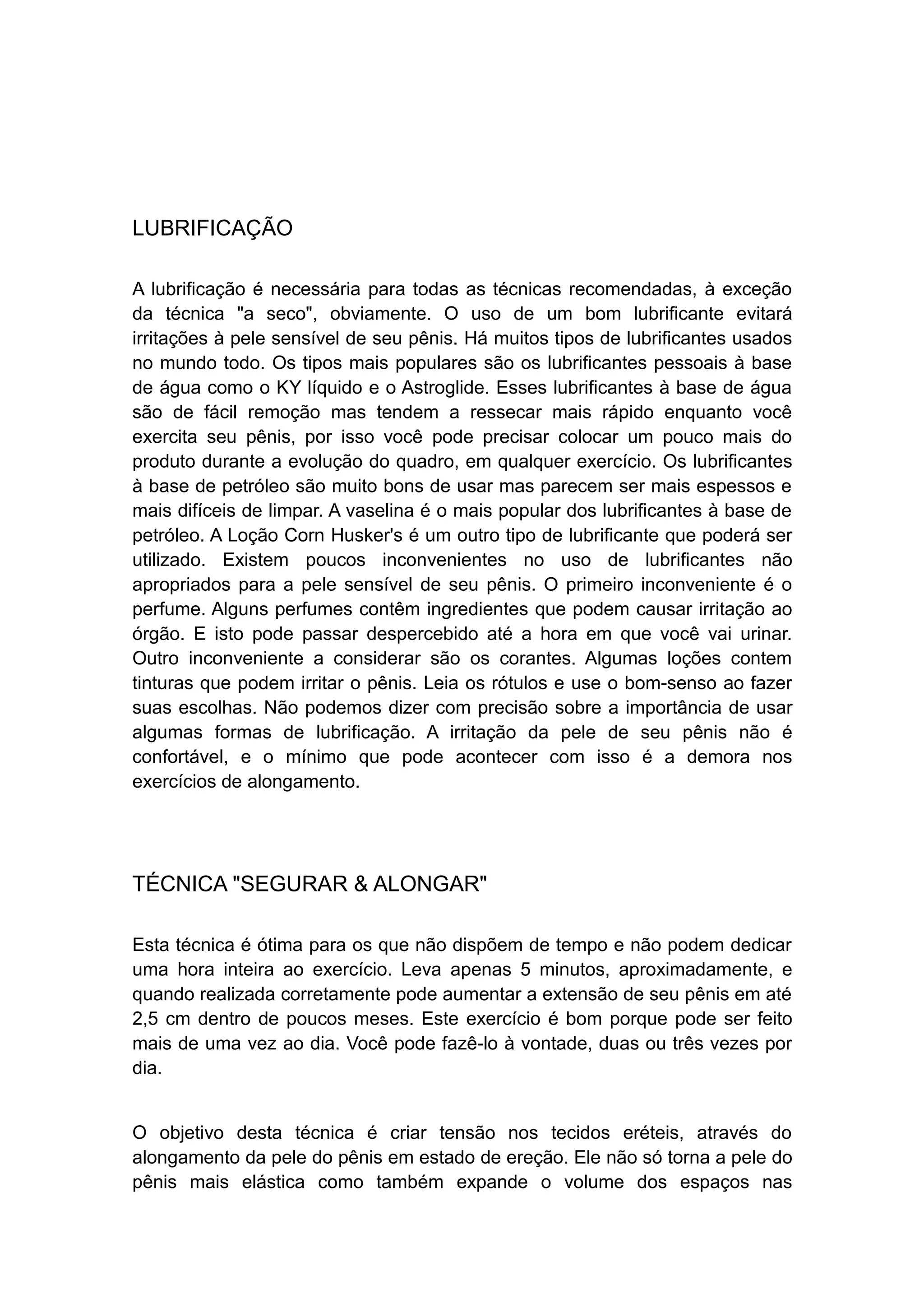 LUBRIFICAÇÃO
A lubrificação é necessária para todas as técnicas recomendadas, à exceção
da técnica "a seco", obviamente. O uso de um bom lubrificante evitará
irritações à pele sensível de seu pênis. Há muitos tipos de lubrificantes usados
no mundo todo. Os tipos mais populares são os lubrificantes pessoais à base
de água como o KY líquido e o Astroglide. Esses lubrificantes à base de água
são de fácil remoção mas tendem a ressecar mais rápido enquanto você
exercita seu pênis, por isso você pode precisar colocar um pouco mais do
produto durante a evolução do quadro, em qualquer exercício. Os lubrificantes
à base de petróleo são muito bons de usar mas parecem ser mais espessos e
mais difíceis de limpar. A vaselina é o mais popular dos lubrificantes à base de
petróleo. A Loção Corn Husker's é um outro tipo de lubrificante que poderá ser
utilizado. Existem poucos inconvenientes no uso de lubrificantes não
apropriados para a pele sensível de seu pênis. O primeiro inconveniente é o
perfume. Alguns perfumes contêm ingredientes que podem causar irritação ao
órgão. E isto pode passar despercebido até a hora em que você vai urinar.
Outro inconveniente a considerar são os corantes. Algumas loções contem
tinturas que podem irritar o pênis. Leia os rótulos e use o bom-senso ao fazer
suas escolhas. Não podemos dizer com precisão sobre a importância de usar
algumas formas de lubrificação. A irritação da pele de seu pênis não é
confortável, e o mínimo que pode acontecer com isso é a demora nos
exercícios de alongamento.

TÉCNICA "SEGURAR & ALONGAR"
Esta técnica é ótima para os que não dispõem de tempo e não podem dedicar
uma hora inteira ao exercício. Leva apenas 5 minutos, aproximadamente, e
quando realizada corretamente pode aumentar a extensão de seu pênis em até
2,5 cm dentro de poucos meses. Este exercício é bom porque pode ser feito
mais de uma vez ao dia. Você pode fazê-lo à vontade, duas ou três vezes por
dia.
O objetivo desta técnica é criar tensão nos tecidos eréteis, através do
alongamento da pele do pênis em estado de ereção. Ele não só torna a pele do
pênis mais elástica como também expande o volume dos espaços nas

 