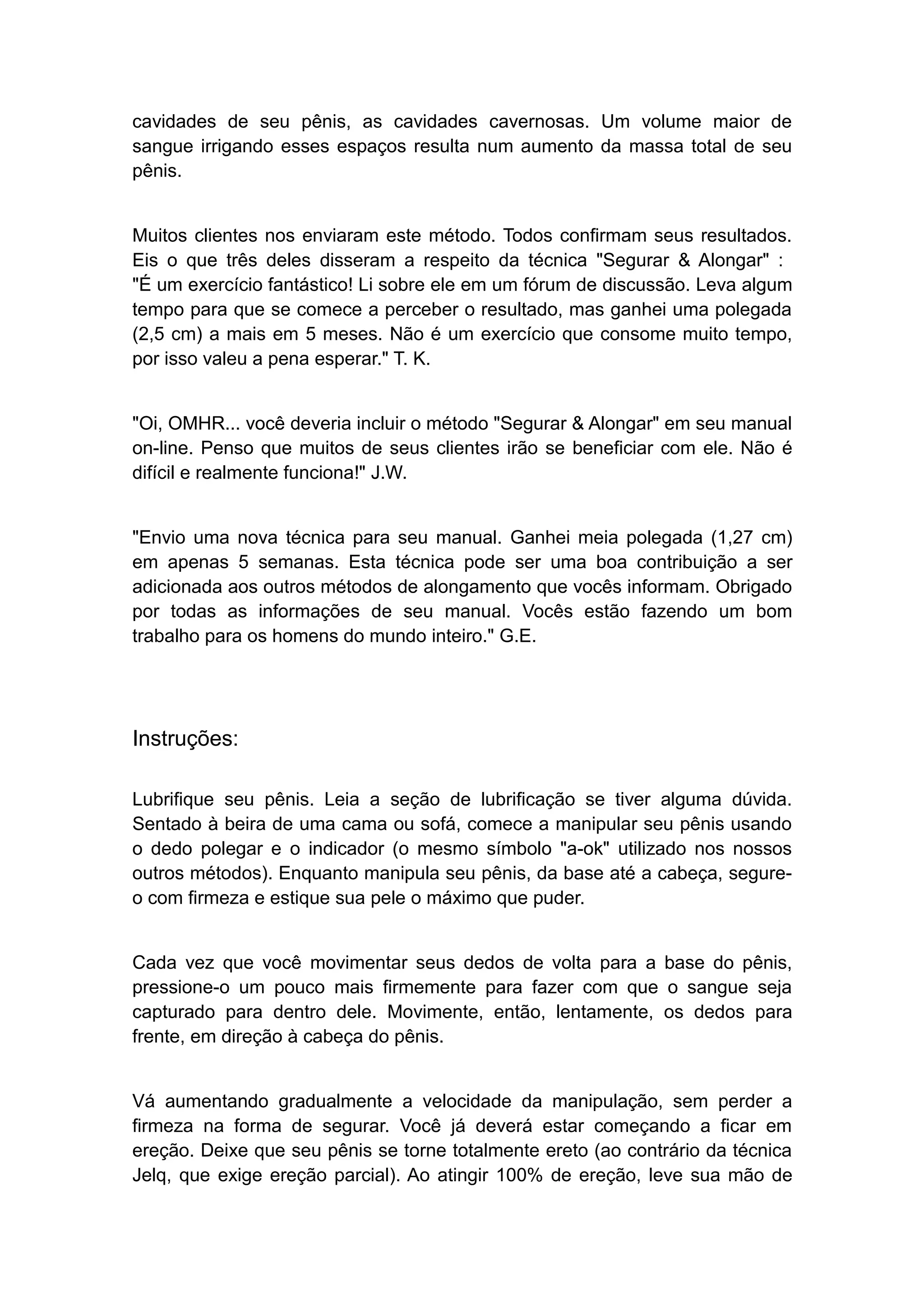 cavidades de seu pênis, as cavidades cavernosas. Um volume maior de
sangue irrigando esses espaços resulta num aumento da massa total de seu
pênis.
Muitos clientes nos enviaram este método. Todos confirmam seus resultados.
Eis o que três deles disseram a respeito da técnica "Segurar & Alongar" :
"É um exercício fantástico! Li sobre ele em um fórum de discussão. Leva algum
tempo para que se comece a perceber o resultado, mas ganhei uma polegada
(2,5 cm) a mais em 5 meses. Não é um exercício que consome muito tempo,
por isso valeu a pena esperar." T. K.
"Oi, OMHR... você deveria incluir o método "Segurar & Alongar" em seu manual
on-line. Penso que muitos de seus clientes irão se beneficiar com ele. Não é
difícil e realmente funciona!" J.W.
"Envio uma nova técnica para seu manual. Ganhei meia polegada (1,27 cm)
em apenas 5 semanas. Esta técnica pode ser uma boa contribuição a ser
adicionada aos outros métodos de alongamento que vocês informam. Obrigado
por todas as informações de seu manual. Vocês estão fazendo um bom
trabalho para os homens do mundo inteiro." G.E.

Instruções:
Lubrifique seu pênis. Leia a seção de lubrificação se tiver alguma dúvida.
Sentado à beira de uma cama ou sofá, comece a manipular seu pênis usando
o dedo polegar e o indicador (o mesmo símbolo "a-ok" utilizado nos nossos
outros métodos). Enquanto manipula seu pênis, da base até a cabeça, segureo com firmeza e estique sua pele o máximo que puder.
Cada vez que você movimentar seus dedos de volta para a base do pênis,
pressione-o um pouco mais firmemente para fazer com que o sangue seja
capturado para dentro dele. Movimente, então, lentamente, os dedos para
frente, em direção à cabeça do pênis.
Vá aumentando gradualmente a velocidade da manipulação, sem perder a
firmeza na forma de segurar. Você já deverá estar começando a ficar em
ereção. Deixe que seu pênis se torne totalmente ereto (ao contrário da técnica
Jelq, que exige ereção parcial). Ao atingir 100% de ereção, leve sua mão de

 