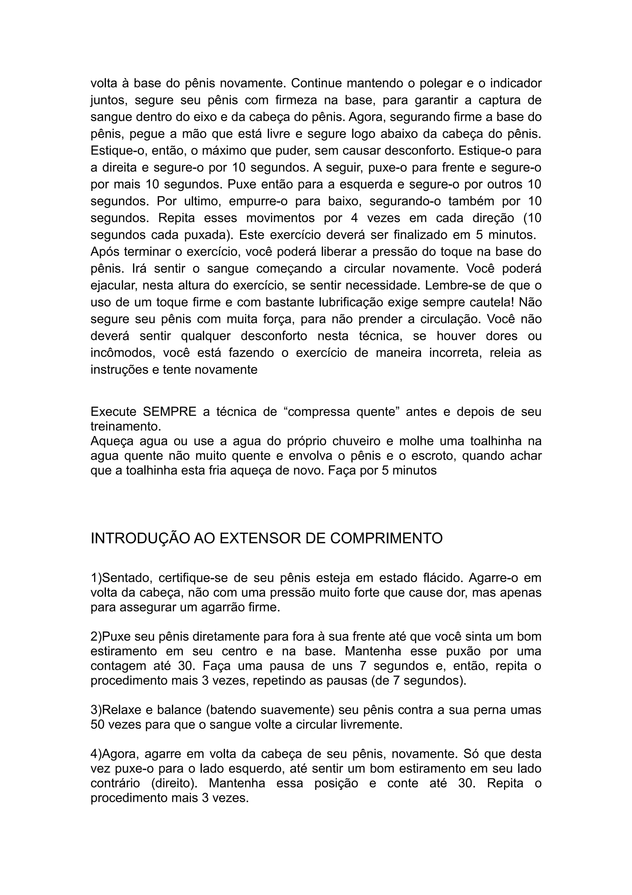 volta à base do pênis novamente. Continue mantendo o polegar e o indicador
juntos, segure seu pênis com firmeza na base, para garantir a captura de
sangue dentro do eixo e da cabeça do pênis. Agora, segurando firme a base do
pênis, pegue a mão que está livre e segure logo abaixo da cabeça do pênis.
Estique-o, então, o máximo que puder, sem causar desconforto. Estique-o para
a direita e segure-o por 10 segundos. A seguir, puxe-o para frente e segure-o
por mais 10 segundos. Puxe então para a esquerda e segure-o por outros 10
segundos. Por ultimo, empurre-o para baixo, segurando-o também por 10
segundos. Repita esses movimentos por 4 vezes em cada direção (10
segundos cada puxada). Este exercício deverá ser finalizado em 5 minutos.
Após terminar o exercício, você poderá liberar a pressão do toque na base do
pênis. Irá sentir o sangue começando a circular novamente. Você poderá
ejacular, nesta altura do exercício, se sentir necessidade. Lembre-se de que o
uso de um toque firme e com bastante lubrificação exige sempre cautela! Não
segure seu pênis com muita força, para não prender a circulação. Você não
deverá sentir qualquer desconforto nesta técnica, se houver dores ou
incômodos, você está fazendo o exercício de maneira incorreta, releia as
instruções e tente novamente
Execute SEMPRE a técnica de “compressa quente” antes e depois de seu
treinamento.
Aqueça agua ou use a agua do próprio chuveiro e molhe uma toalhinha na
agua quente não muito quente e envolva o pênis e o escroto, quando achar
que a toalhinha esta fria aqueça de novo. Faça por 5 minutos

INTRODUÇÃO AO EXTENSOR DE COMPRIMENTO
1)Sentado, certifique-se de seu pênis esteja em estado flácido. Agarre-o em
volta da cabeça, não com uma pressão muito forte que cause dor, mas apenas
para assegurar um agarrão firme.
2)Puxe seu pênis diretamente para fora à sua frente até que você sinta um bom
estiramento em seu centro e na base. Mantenha esse puxão por uma
contagem até 30. Faça uma pausa de uns 7 segundos e, então, repita o
procedimento mais 3 vezes, repetindo as pausas (de 7 segundos).
3)Relaxe e balance (batendo suavemente) seu pênis contra a sua perna umas
50 vezes para que o sangue volte a circular livremente.
4)Agora, agarre em volta da cabeça de seu pênis, novamente. Só que desta
vez puxe-o para o lado esquerdo, até sentir um bom estiramento em seu lado
contrário (direito). Mantenha essa posição e conte até 30. Repita o
procedimento mais 3 vezes.

 