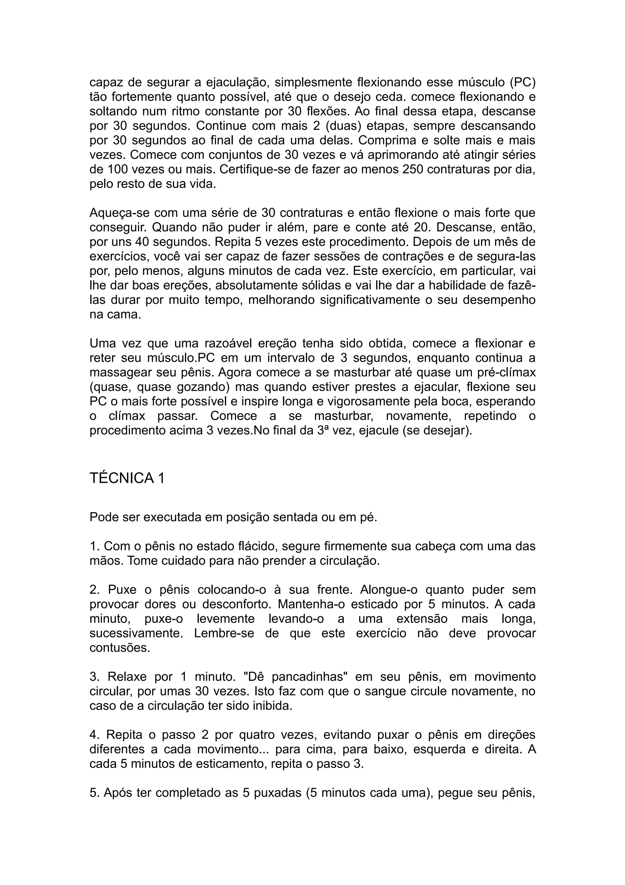 capaz de segurar a ejaculação, simplesmente flexionando esse músculo (PC)
tão fortemente quanto possível, até que o desejo ceda. comece flexionando e
soltando num ritmo constante por 30 flexões. Ao final dessa etapa, descanse
por 30 segundos. Continue com mais 2 (duas) etapas, sempre descansando
por 30 segundos ao final de cada uma delas. Comprima e solte mais e mais
vezes. Comece com conjuntos de 30 vezes e vá aprimorando até atingir séries
de 100 vezes ou mais. Certifique-se de fazer ao menos 250 contraturas por dia,
pelo resto de sua vida.
Aqueça-se com uma série de 30 contraturas e então flexione o mais forte que
conseguir. Quando não puder ir além, pare e conte até 20. Descanse, então,
por uns 40 segundos. Repita 5 vezes este procedimento. Depois de um mês de
exercícios, você vai ser capaz de fazer sessões de contrações e de segura-las
por, pelo menos, alguns minutos de cada vez. Este exercício, em particular, vai
lhe dar boas ereções, absolutamente sólidas e vai lhe dar a habilidade de fazêlas durar por muito tempo, melhorando significativamente o seu desempenho
na cama.
Uma vez que uma razoável ereção tenha sido obtida, comece a flexionar e
reter seu músculo.PC em um intervalo de 3 segundos, enquanto continua a
massagear seu pênis. Agora comece a se masturbar até quase um pré-clímax
(quase, quase gozando) mas quando estiver prestes a ejacular, flexione seu
PC o mais forte possível e inspire longa e vigorosamente pela boca, esperando
o clímax passar. Comece a se masturbar, novamente, repetindo o
procedimento acima 3 vezes.No final da 3ª vez, ejacule (se desejar).

TÉCNICA 1
Pode ser executada em posição sentada ou em pé.
1. Com o pênis no estado flácido, segure firmemente sua cabeça com uma das
mãos. Tome cuidado para não prender a circulação.
2. Puxe o pênis colocando-o à sua frente. Alongue-o quanto puder sem
provocar dores ou desconforto. Mantenha-o esticado por 5 minutos. A cada
minuto, puxe-o levemente levando-o a uma extensão mais longa,
sucessivamente. Lembre-se de que este exercício não deve provocar
contusões.
3. Relaxe por 1 minuto. "Dê pancadinhas" em seu pênis, em movimento
circular, por umas 30 vezes. Isto faz com que o sangue circule novamente, no
caso de a circulação ter sido inibida.
4. Repita o passo 2 por quatro vezes, evitando puxar o pênis em direções
diferentes a cada movimento... para cima, para baixo, esquerda e direita. A
cada 5 minutos de esticamento, repita o passo 3.
5. Após ter completado as 5 puxadas (5 minutos cada uma), pegue seu pênis,

 