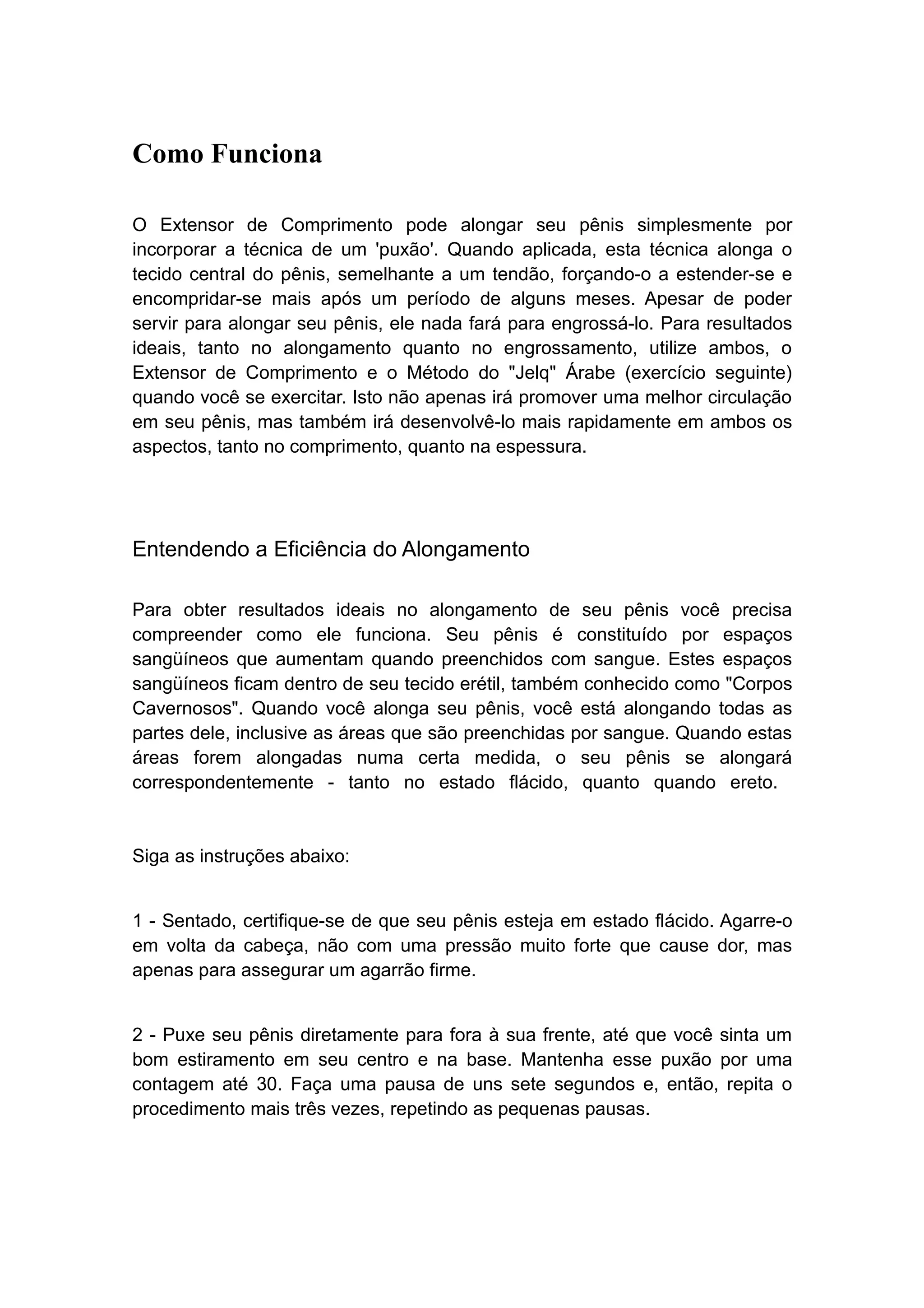 Como Funciona
O Extensor de Comprimento pode alongar seu pênis simplesmente por
incorporar a técnica de um 'puxão'. Quando aplicada, esta técnica alonga o
tecido central do pênis, semelhante a um tendão, forçando-o a estender-se e
encompridar-se mais após um período de alguns meses. Apesar de poder
servir para alongar seu pênis, ele nada fará para engrossá-lo. Para resultados
ideais, tanto no alongamento quanto no engrossamento, utilize ambos, o
Extensor de Comprimento e o Método do "Jelq" Árabe (exercício seguinte)
quando você se exercitar. Isto não apenas irá promover uma melhor circulação
em seu pênis, mas também irá desenvolvê-lo mais rapidamente em ambos os
aspectos, tanto no comprimento, quanto na espessura.

Entendendo a Eficiência do Alongamento
Para obter resultados ideais no alongamento de seu pênis você precisa
compreender como ele funciona. Seu pênis é constituído por espaços
sangüíneos que aumentam quando preenchidos com sangue. Estes espaços
sangüíneos ficam dentro de seu tecido erétil, também conhecido como "Corpos
Cavernosos". Quando você alonga seu pênis, você está alongando todas as
partes dele, inclusive as áreas que são preenchidas por sangue. Quando estas
áreas forem alongadas numa certa medida, o seu pênis se alongará
correspondentemente - tanto no estado flácido, quanto quando ereto.

Siga as instruções abaixo:
1 - Sentado, certifique-se de que seu pênis esteja em estado flácido. Agarre-o
em volta da cabeça, não com uma pressão muito forte que cause dor, mas
apenas para assegurar um agarrão firme.
2 - Puxe seu pênis diretamente para fora à sua frente, até que você sinta um
bom estiramento em seu centro e na base. Mantenha esse puxão por uma
contagem até 30. Faça uma pausa de uns sete segundos e, então, repita o
procedimento mais três vezes, repetindo as pequenas pausas.

 