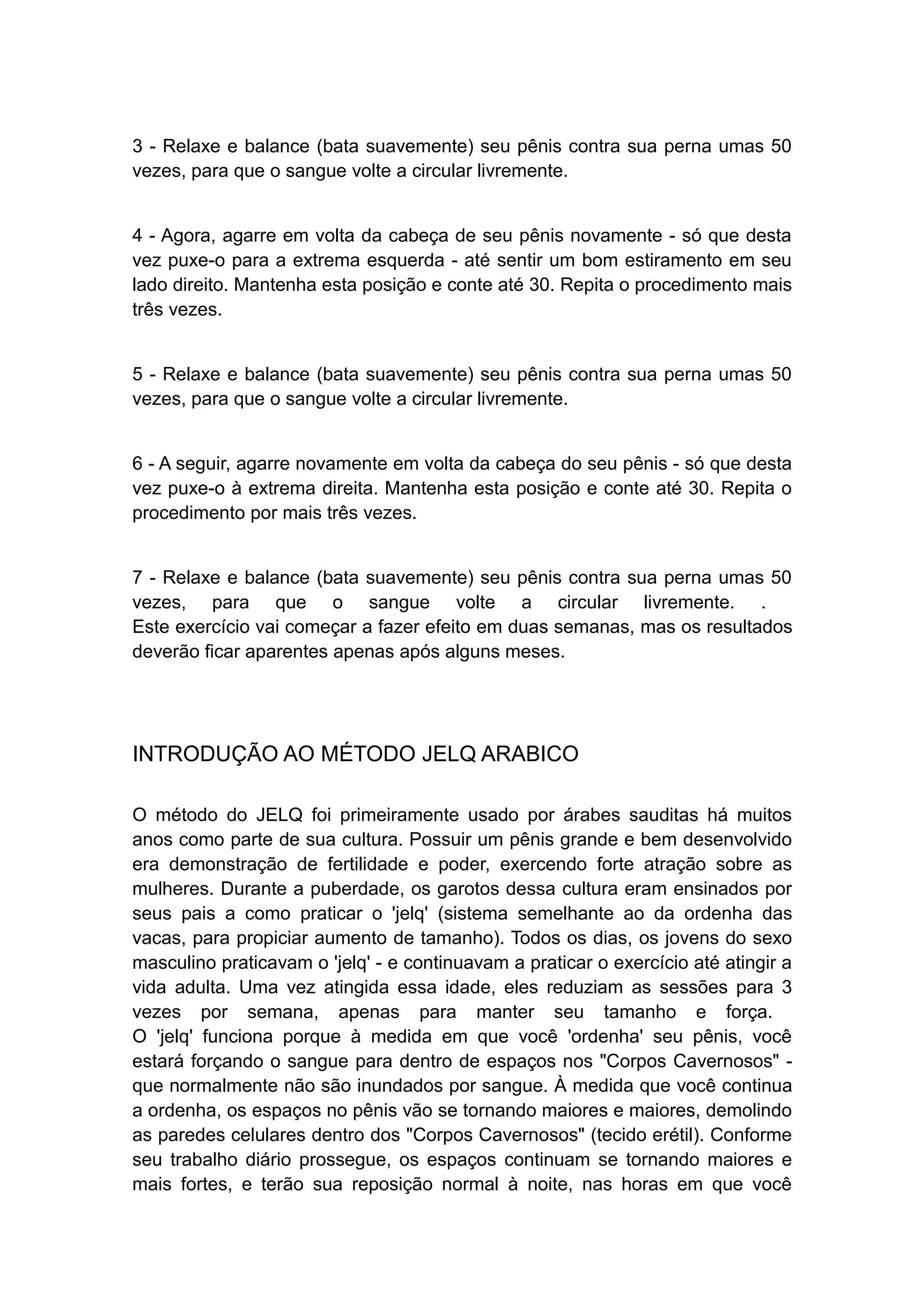 3 - Relaxe e balance (bata suavemente) seu pênis contra sua perna umas 50
vezes, para que o sangue volte a circular livremente.
4 - Agora, agarre em volta da cabeça de seu pênis novamente - só que desta
vez puxe-o para a extrema esquerda - até sentir um bom estiramento em seu
lado direito. Mantenha esta posição e conte até 30. Repita o procedimento mais
três vezes.
5 - Relaxe e balance (bata suavemente) seu pênis contra sua perna umas 50
vezes, para que o sangue volte a circular livremente.
6 - A seguir, agarre novamente em volta da cabeça do seu pênis - só que desta
vez puxe-o à extrema direita. Mantenha esta posição e conte até 30. Repita o
procedimento por mais três vezes.
7 - Relaxe e balance (bata suavemente) seu pênis contra sua perna umas 50
vezes, para que o sangue volte a circular livremente. .
Este exercício vai começar a fazer efeito em duas semanas, mas os resultados
deverão ficar aparentes apenas após alguns meses.

INTRODUÇÃO AO MÉTODO JELQ ARABICO
O método do JELQ foi primeiramente usado por árabes sauditas há muitos
anos como parte de sua cultura. Possuir um pênis grande e bem desenvolvido
era demonstração de fertilidade e poder, exercendo forte atração sobre as
mulheres. Durante a puberdade, os garotos dessa cultura eram ensinados por
seus pais a como praticar o 'jelq' (sistema semelhante ao da ordenha das
vacas, para propiciar aumento de tamanho). Todos os dias, os jovens do sexo
masculino praticavam o 'jelq' - e continuavam a praticar o exercício até atingir a
vida adulta. Uma vez atingida essa idade, eles reduziam as sessões para 3
vezes por semana, apenas para manter seu tamanho e força.
O 'jelq' funciona porque à medida em que você 'ordenha' seu pênis, você
estará forçando o sangue para dentro de espaços nos "Corpos Cavernosos" que normalmente não são inundados por sangue. À medida que você continua
a ordenha, os espaços no pênis vão se tornando maiores e maiores, demolindo
as paredes celulares dentro dos "Corpos Cavernosos" (tecido erétil). Conforme
seu trabalho diário prossegue, os espaços continuam se tornando maiores e
mais fortes, e terão sua reposição normal à noite, nas horas em que você

 