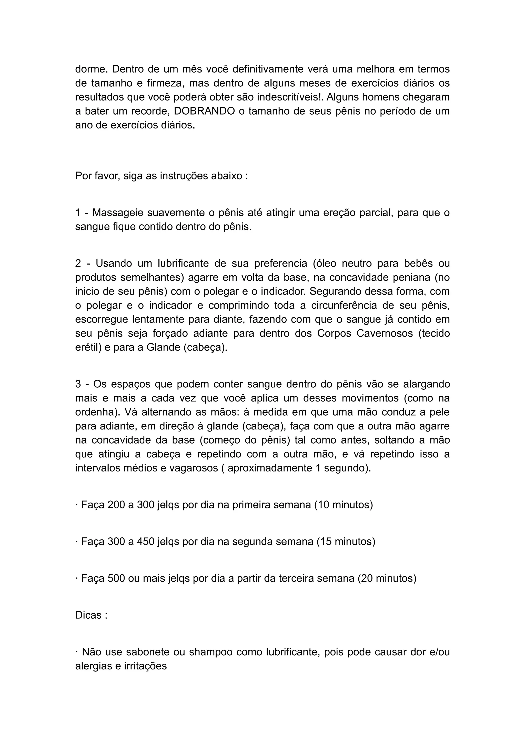 dorme. Dentro de um mês você definitivamente verá uma melhora em termos
de tamanho e firmeza, mas dentro de alguns meses de exercícios diários os
resultados que você poderá obter são indescritíveis!. Alguns homens chegaram
a bater um recorde, DOBRANDO o tamanho de seus pênis no período de um
ano de exercícios diários.

Por favor, siga as instruções abaixo :
1 - Massageie suavemente o pênis até atingir uma ereção parcial, para que o
sangue fique contido dentro do pênis.
2 - Usando um lubrificante de sua preferencia (óleo neutro para bebês ou
produtos semelhantes) agarre em volta da base, na concavidade peniana (no
inicio de seu pênis) com o polegar e o indicador. Segurando dessa forma, com
o polegar e o indicador e comprimindo toda a circunferência de seu pênis,
escorregue lentamente para diante, fazendo com que o sangue já contido em
seu pênis seja forçado adiante para dentro dos Corpos Cavernosos (tecido
erétil) e para a Glande (cabeça).
3 - Os espaços que podem conter sangue dentro do pênis vão se alargando
mais e mais a cada vez que você aplica um desses movimentos (como na
ordenha). Vá alternando as mãos: à medida em que uma mão conduz a pele
para adiante, em direção à glande (cabeça), faça com que a outra mão agarre
na concavidade da base (começo do pênis) tal como antes, soltando a mão
que atingiu a cabeça e repetindo com a outra mão, e vá repetindo isso a
intervalos médios e vagarosos ( aproximadamente 1 segundo).
· Faça 200 a 300 jelqs por dia na primeira semana (10 minutos)
· Faça 300 a 450 jelqs por dia na segunda semana (15 minutos)
· Faça 500 ou mais jelqs por dia a partir da terceira semana (20 minutos)
Dicas :
· Não use sabonete ou shampoo como lubrificante, pois pode causar dor e/ou
alergias e irritações

 