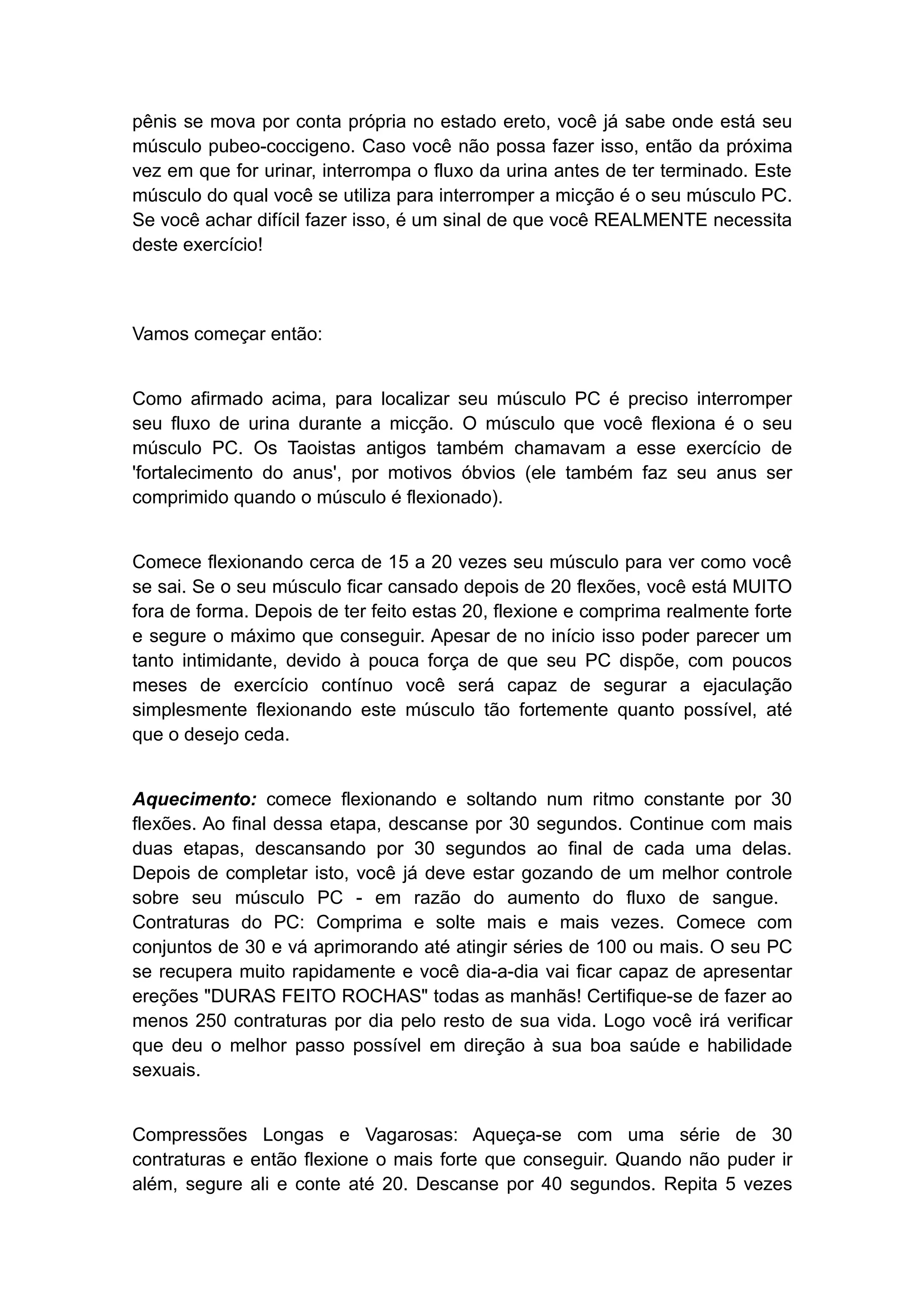 pênis se mova por conta própria no estado ereto, você já sabe onde está seu
músculo pubeo-coccigeno. Caso você não possa fazer isso, então da próxima
vez em que for urinar, interrompa o fluxo da urina antes de ter terminado. Este
músculo do qual você se utiliza para interromper a micção é o seu músculo PC.
Se você achar difícil fazer isso, é um sinal de que você REALMENTE necessita
deste exercício!

Vamos começar então:
Como afirmado acima, para localizar seu músculo PC é preciso interromper
seu fluxo de urina durante a micção. O músculo que você flexiona é o seu
músculo PC. Os Taoistas antigos também chamavam a esse exercício de
'fortalecimento do anus', por motivos óbvios (ele também faz seu anus ser
comprimido quando o músculo é flexionado).
Comece flexionando cerca de 15 a 20 vezes seu músculo para ver como você
se sai. Se o seu músculo ficar cansado depois de 20 flexões, você está MUITO
fora de forma. Depois de ter feito estas 20, flexione e comprima realmente forte
e segure o máximo que conseguir. Apesar de no início isso poder parecer um
tanto intimidante, devido à pouca força de que seu PC dispõe, com poucos
meses de exercício contínuo você será capaz de segurar a ejaculação
simplesmente flexionando este músculo tão fortemente quanto possível, até
que o desejo ceda.
Aquecimento: comece flexionando e soltando num ritmo constante por 30
flexões. Ao final dessa etapa, descanse por 30 segundos. Continue com mais
duas etapas, descansando por 30 segundos ao final de cada uma delas.
Depois de completar isto, você já deve estar gozando de um melhor controle
sobre seu músculo PC - em razão do aumento do fluxo de sangue.
Contraturas do PC: Comprima e solte mais e mais vezes. Comece com
conjuntos de 30 e vá aprimorando até atingir séries de 100 ou mais. O seu PC
se recupera muito rapidamente e você dia-a-dia vai ficar capaz de apresentar
ereções "DURAS FEITO ROCHAS" todas as manhãs! Certifique-se de fazer ao
menos 250 contraturas por dia pelo resto de sua vida. Logo você irá verificar
que deu o melhor passo possível em direção à sua boa saúde e habilidade
sexuais.
Compressões Longas e Vagarosas: Aqueça-se com uma série de 30
contraturas e então flexione o mais forte que conseguir. Quando não puder ir
além, segure ali e conte até 20. Descanse por 40 segundos. Repita 5 vezes

 