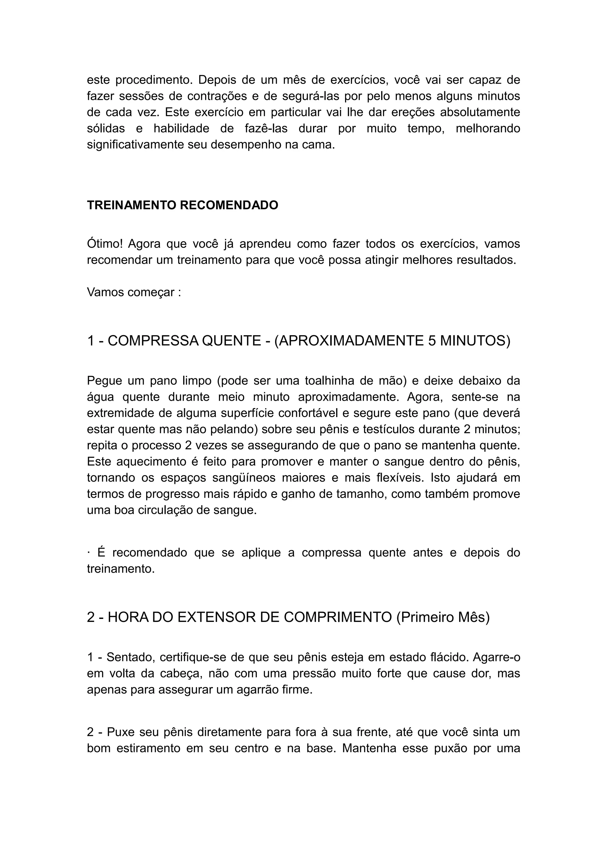 este procedimento. Depois de um mês de exercícios, você vai ser capaz de
fazer sessões de contrações e de segurá-las por pelo menos alguns minutos
de cada vez. Este exercício em particular vai lhe dar ereções absolutamente
sólidas e habilidade de fazê-las durar por muito tempo, melhorando
significativamente seu desempenho na cama.

TREINAMENTO RECOMENDADO
Ótimo! Agora que você já aprendeu como fazer todos os exercícios, vamos
recomendar um treinamento para que você possa atingir melhores resultados.
Vamos começar :

1 - COMPRESSA QUENTE - (APROXIMADAMENTE 5 MINUTOS)
Pegue um pano limpo (pode ser uma toalhinha de mão) e deixe debaixo da
água quente durante meio minuto aproximadamente. Agora, sente-se na
extremidade de alguma superfície confortável e segure este pano (que deverá
estar quente mas não pelando) sobre seu pênis e testículos durante 2 minutos;
repita o processo 2 vezes se assegurando de que o pano se mantenha quente.
Este aquecimento é feito para promover e manter o sangue dentro do pênis,
tornando os espaços sangüíneos maiores e mais flexíveis. Isto ajudará em
termos de progresso mais rápido e ganho de tamanho, como também promove
uma boa circulação de sangue.
· É recomendado que se aplique a compressa quente antes e depois do
treinamento.

2 - HORA DO EXTENSOR DE COMPRIMENTO (Primeiro Mês)
1 - Sentado, certifique-se de que seu pênis esteja em estado flácido. Agarre-o
em volta da cabeça, não com uma pressão muito forte que cause dor, mas
apenas para assegurar um agarrão firme.
2 - Puxe seu pênis diretamente para fora à sua frente, até que você sinta um
bom estiramento em seu centro e na base. Mantenha esse puxão por uma

 