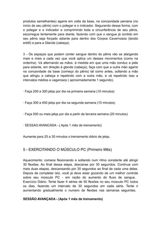 produtos semelhantes) agarre em volta da base, na concavidade peniana (no
inicio de seu pênis) com o polegar e o indicador. Segurando dessa forma, com
o polegar e o indicador e comprimindo toda a circunferência de seu pênis,
escorregue lentamente para diante, fazendo com que o sangue já contido em
seu pênis seja forçado adiante para dentro dos Corpos Cavernosos (tecido
erétil) e para a Glande (cabeça).
3 - Os espaços que podem conter sangue dentro do pênis vão se alargando
mais e mais a cada vez que você aplica um desses movimentos (como na
ordenha). Vá alternando as mãos: à medida em que uma mão conduz a pele
para adiante, em direção à glande (cabeça), faça com que a outra mão agarre
na concavidade da base (começo do pênis) tal como antes, soltando a mão
que atingiu a cabeça e repetindo com a outra mão, e vá repetindo isso a
intervalos médios e vagarosos ( aproximadamente 1 segundo).
· Faça 200 a 300 jelqs por dia na primeira semana (10 minutos)
· Faça 300 a 450 jelqs por dia na segunda semana (15 minutos)
· Faça 500 ou mais jelqs por dia a partir da terceira semana (20 minutos)
· SESSAO AVANCADA - ( Após 1 mês de treinamento)
Aumente para 25 a 30 minutos o treinamento diário de jelqs.

5 - EXERCITANDO O MÚSCULO PC (Primeiro Mês)
Aquecimento: comece flexionando e soltando num ritmo constante até atingir
30 flexões. Ao final dessa etapa, descanse por 30 segundos. Continue com
mais duas etapas, descansando por 30 segundos ao final de cada uma delas.
Depois de completar isto, você já deve estar gozando de um melhor controle
sobre seu músculo PC - em razão do aumento do fluxo de sangue.
Exercício Diário: Tente fazer 4 séries de 50 flexões no seu músculo PC todos
os dias, fazendo um intervalo de 30 segundos em cada série. Tente ir
aumentando gradualmente o numero de flexões nas semanas seguintes.
SESSÃO AVANÇADA - (Após 1 mês de treinamento)

 