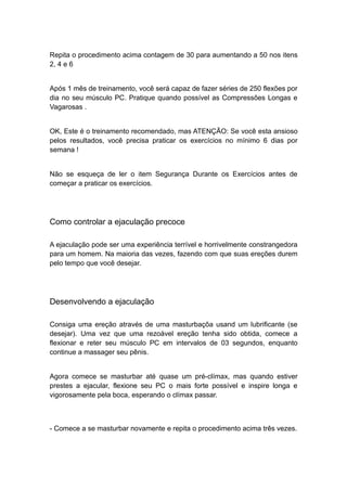 Repita o procedimento acima contagem de 30 para aumentando a 50 nos itens
2, 4 e 6
Após 1 mês de treinamento, você será capaz de fazer séries de 250 flexões por
dia no seu músculo PC. Pratique quando possível as Compressões Longas e
Vagarosas .
OK, Este é o treinamento recomendado, mas ATENÇÃO: Se você esta ansioso
pelos resultados, você precisa praticar os exercícios no mínimo 6 dias por
semana !
Não se esqueça de ler o item Segurança Durante os Exercícios antes de
começar a praticar os exercícios.

Como controlar a ejaculação precoce
A ejaculação pode ser uma experiência terrível e horrivelmente constrangedora
para um homem. Na maioria das vezes, fazendo com que suas ereções durem
pelo tempo que você desejar.

Desenvolvendo a ejaculação
Consiga uma ereção através de uma masturbaçõa usand um lubrificante (se
desejar). Uma vez que uma rezoável ereção tenha sido obtida, comece a
flexionar e reter seu músculo PC em intervalos de 03 segundos, enquanto
continue a massager seu pênis.
Agora comece se masturbar até quase um pré-clímax, mas quando estiver
prestes a ejacular, flexione seu PC o mais forte possível e inspire longa e
vigorosamente pela boca, esperando o clímax passar.

- Comece a se masturbar novamente e repita o procedimento acima três vezes.

 