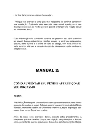 - No final da terceira vez, ejacule (se desejar).
- Pratique este exercício o tanto que achar necessário até sentirum controle de
sua ejaculação. Praticando esse exercício, você estará aperfeiçoando seu
desempenho sexual, de modo que você poderá prolongar uma relação sexual
por muito mais tempo.

Outro método já muito conhecido, consiste em presionar seu pênis durante o
ato sexual. Quando estiver tendo relações sexuais , e sentir que está preste a
ejacular, retire o pênis e o aperte em volta da cabeça, com mais pressão na
parte superior, até que a vontade de ejacular desapareça; então continue a
relação sexual.

MANUAL 2:
COMO AUMENTAR SEU PÊNIS E APERFEIÇOAR
SEU ORGASMO
PARTE I
PREPARAÇÃO Mergulhe uma compressa em água com temperatura de morna
a quente, torcendo-a a seguir. Coloque a compressa em torno do pênis (flácido
ou ereto). Mantenha-a assim por um minuto e remova-a, repita a operação pelo
menos duas vezes. Seque bem o pênis.
Antes de iniciar seus exercícios diários, execute estes procedimentos. A
compressa quente é benéfica porque traz irrigação sanguínea para a área do
pênis, aumentando assim a circulação e tornando a pele ligeiramente elástica.

 