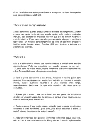 Outro benefício é que estes procedimentos asseguram um bom desempenho
para os exercícios que você fará.

TÉCNICAS DE ALONGAMENTO
Após a compressa quente, execute uma das técnicas de alongamento. Apertar
e puxar seu pênis dentro de uma escala regular pode produzir resultados
incríveis, pois exercitar os músculos faz com que eles se tornem maiores e
mais fortalecidos. Estes exercícios alongam seu pênis, alongando também o
tecido erétil . Os métodos para alongamento do pênis em estado de ereção ou
flacidez estão listados abaixo. Escolha UMA das técnicas e inclua-a em
programa de exercício.

TÉCNICA 1
Esta é a técnica que a maioria dos homens acredita e também uma das que
recomendamos. Pode ser executada em posição sentada ou em pé.
1. Com o pênis no estado flácido, segure firmemente sua cabeça com uma das
mãos. Tome cuidado para não prender a circulação.
2. Puxe o pênis colocando-o à sua frente. Alongue-o o quanto puder sem
provocar dores ou desconforto. Mantenha-o esticado por 5 minutos. A cada
minuto, puxe-o levemente levando-o a uma extensão mais longa,
sucessivamente. Lembre-se de que este exercício não deve provocar
contusões.
3. Relaxe por 1 minuto. "Dê pancadinhas" em seu pênis, em movimento
circular, por umas 30 vezes. Isto faz com que o sangue circule novamente, no
caso de a circulação ter sido inibida.
4. Repita o passo 2 por quatro vezes, evitando puxar o pênis em direções
diferentes a cada movimento... para cima, para baixo, esquerda e direita. A
cada 5 minutos de esticamento, repita o passo 3.
5. Após ter completado as 5 puxadas (5 minutos cada uma), pegue seu pênis,
colocando-o à sua frente novamente. Alongue-o por 1 minuto, aplicando-lhe

 